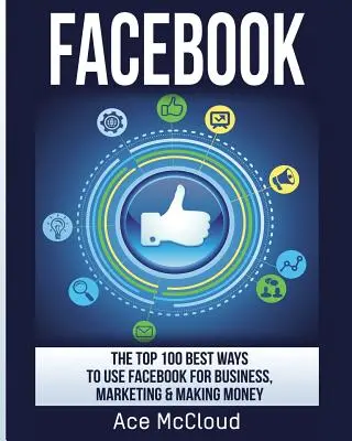 100 najlepších spôsobov, ako využiť Facebook na podnikanie, marketing a zarábanie peňazí - Facebook: The Top 100 Best Ways To Use Facebook For Business, Marketing, & Making Money