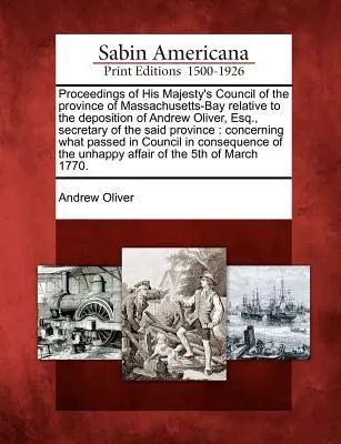Rokovanie Rady Jeho Veličenstva provincie Massachusetts-Bay týkajúce sa výpovede Andrewa Olivera, Esq. tajomníka uvedeného pro - Proceedings of His Majesty's Council of the Province of Massachusetts-Bay Relative to the Deposition of Andrew Oliver, Esq., Secretary of the Said Pro