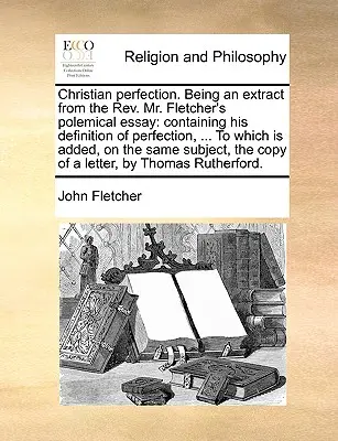 Kresťanská dokonalosť. Being an Extract from the REV. Polemická esej pána Fletchera: ku ktorej je pridané, o - Christian Perfection. Being an Extract from the REV. Mr. Fletcher's Polemical Essay: Containing His Definition of Perfection, ... to Which Is Added, o