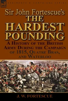 Sir John Fortescue 'Najtvrdšie búšenie': A History of the British Army During the Campaign of 1815, Quatre Bras, and Waterloo - Sir John Fortescue's 'The Hardest Pounding': A History of the British Army During the Campaign of 1815, Quatre Bras, and Waterloo