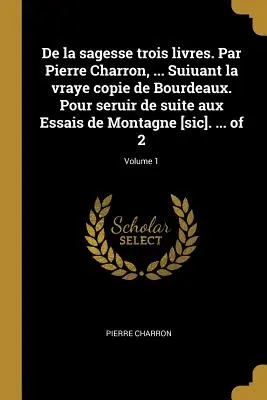 De la sagesse trois livres. Par Pierre Charron, ... Suiuant la vraye copie de Bourdeaux. Pour seruir de suite aux Essais de Montagne [sic]. ... z 2; - De la sagesse trois livres. Par Pierre Charron, ... Suiuant la vraye copie de Bourdeaux. Pour seruir de suite aux Essais de Montagne [sic]. ... of 2;